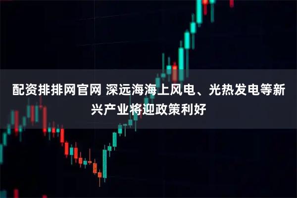 配资排排网官网 深远海海上风电、光热发电等新兴产业将迎政策利好