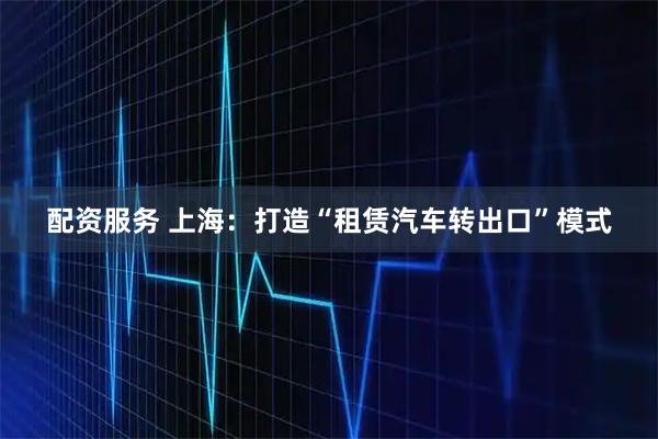 配资服务 上海：打造“租赁汽车转出口”模式