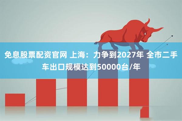 免息股票配资官网 上海：力争到2027年 全市二手车出口规模达到50000台/年