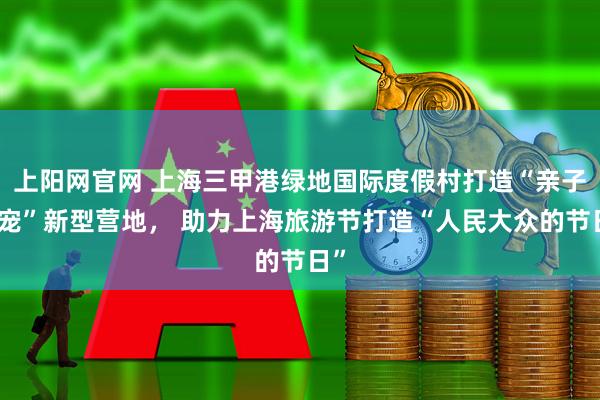 上阳网官网 上海三甲港绿地国际度假村打造“亲子亲宠”新型营地, 助力上海旅游节打造“人民大众的节日”