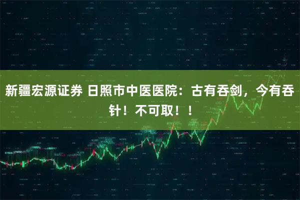 新疆宏源证券 日照市中医医院：古有吞剑，今有吞针！不可取！！