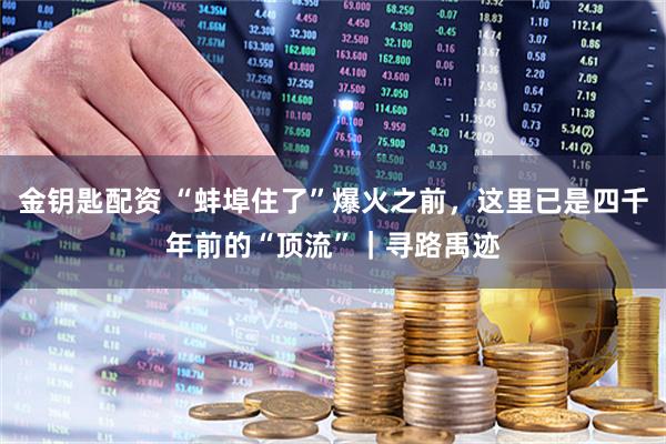 金钥匙配资 “蚌埠住了”爆火之前，这里已是四千年前的“顶流”｜寻路禹迹