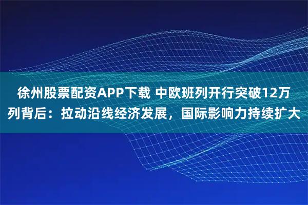 徐州股票配资APP下载 中欧班列开行突破12万列背后：拉动沿线经济发展，国际影响力持续扩大