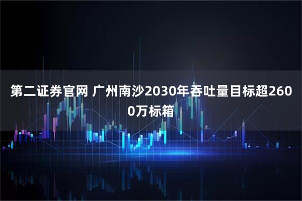 第二证券官网 广州南沙2030年吞吐量目标超2600万标箱