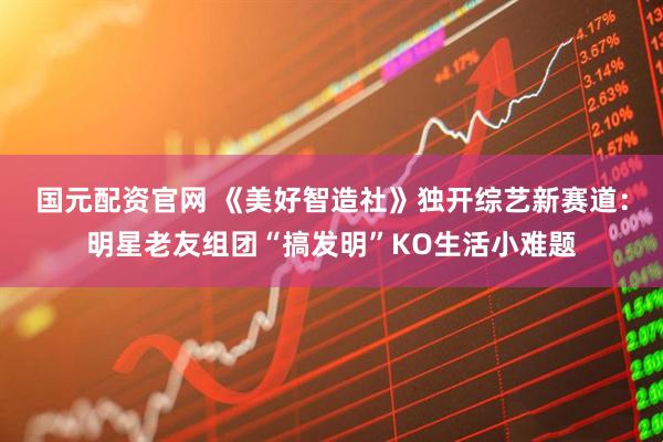 国元配资官网 《美好智造社》独开综艺新赛道：明星老友组团“搞发明”KO生活小难题