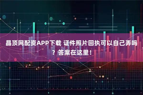 晶顶网配资APP下载 证件照片回执可以自己弄吗？答案在这里！