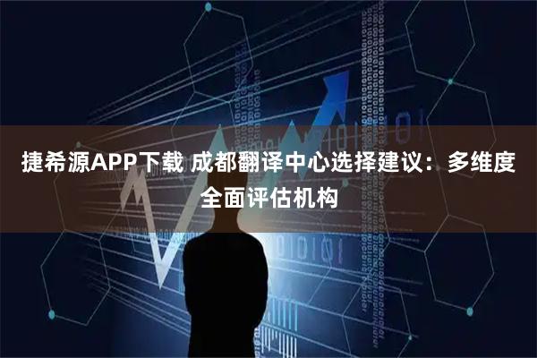 捷希源APP下载 成都翻译中心选择建议：多维度全面评估机构