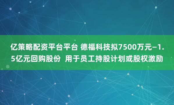 亿策略配资平台平台 德福科技拟7500万元—1.5亿元回购股份  用于员工持股计划或股权激励